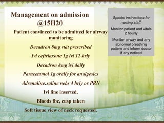 Management on admission
@15H20
Patient convinced to be admitted for airway
monitoring
Decadron 8mg stat prescribed
Ivi ceftriaxone 1g ivi 12 hrly
Decadron 8mg ivi daily
Paracetamol 1g orally for analgesics
Adrenaline:saline nebs 4 hrly or PRN
Ivi line inserted.
Bloods fbc, cusp taken
Soft tissue view of neck requested.
Special instructions for
nursing staff:
Monitor patient and vitals
2 hourly
Monitor airway and any
abnormal breathing
pattern and inform doctor
if any noticed
 