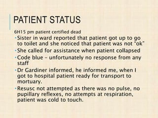 PATIENT STATUS
6H15 pm patient certified dead
 Sister in ward reported that patient got up to go
to toilet and she noticed that patient was not “ok”
 She called for assistance when patient collapsed
 Code blue – unfortunately no response from any
staff
 Dr Gardiner informed, he informed me, when I
got to hospital patient ready for transport to
mortuary.
 Resusc not attempted as there was no pulse, no
pupillary reflexes, no attempts at respiration,
patient was cold to touch.
 