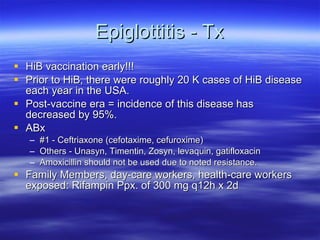 Epiglottitis - Tx HiB vaccination early!!! Prior to HiB, there were roughly 20 K cases of HiB disease each year in the USA.  Post-vaccine era = incidence of this disease has decreased by 95%.  ABx #1 - Ceftriaxone (cefotaxime, cefuroxime) Others - Unasyn, Timentin, Zosyn, levaquin, gatifloxacin Amoxicillin should not be used due to noted resistance. Family Members, day-care workers, health-care workers exposed: Rifampin Ppx. of 300 mg q12h x 2d 