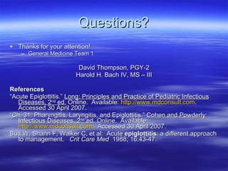 Questions? Thanks for your attention! General Medicine Team 1 David Thompson, PGY-2 Harold H. Bach IV, MS – III References “ Acute Epiglottitis.”  Long: Principles and Practice of Pediatric Infectious Diseases, 2 nd  ed.  Online.  Available:  http://www.mdconsult.com .  Accessed 30 April 2007. “ Ch. 31: Pharyngitis, Laryngitis, and Epiglottitis.”  Cohen and Powderly:   Infectious Diseases, 2 nd  ed.  Online.  Available:  http://www.mdconsult.com .  Accessed 30 April 2007. Butt W, Shann F, Walker C, et al:  Acute  epiglottitis : a different approach to management.    Crit Care Med   1988; 16:43-47.  