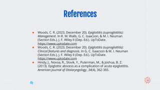 ● Woods, C. R. (2023, December 20). Epiglottitis (supraglottitis):
Management. In R. M. Walls, G. C. Isaacson, & M. I. Neuman
(Section Eds.), J. F. Wiley II (Dep. Ed.). UpToDate.
https://www.uptodate.com
● Woods, C. R. (2023, December 20). Epiglottitis (supraglottitis):
Clinical features and diagnosis. In G. C. Isaacson & M. I. Neuman
(Section Eds.), J. F. Wiley II (Dep. Ed.). UpToDate.
https://www.uptodate.com
● Hindy, J., Novoa, R., Slovik, Y., Puterman, M., & Joshua, B. Z.
(2013). Epiglottic abscess as a complication of acute epiglottitis.
American Journal of Otolaryngology, 34(4), 362-365.
References
 