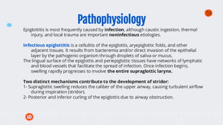 Pathophysiology
Epiglottitis is most frequently caused by infection, although caustic ingestion, thermal
injury, and local trauma are important noninfectious etiologies.
Infectious epiglottitis is a cellulitis of the epiglottis, aryepiglottic folds, and other
adjacent tissues. It results from bacteremia and/or direct invasion of the epithelial
layer by the pathogenic organism through droplets of saliva or mucus.
The lingual surface of the epiglottis and periepiglottic tissues have networks of lymphatic
and blood vessels that facilitate the spread of infection. Once infection begins,
swelling rapidly progresses to involve the entire supraglottic larynx.
Two distinct mechanisms contribute to the development of stridor:
1- Supraglottic swelling reduces the caliber of the upper airway, causing turbulent airflow
during inspiration (stridor).
2- Posterior and inferior curling of the epiglottis due to airway obstruction.
 