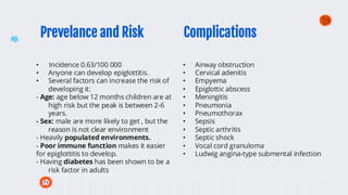 Prevelance and Risk
• Incidence 0.63/100 000
• Anyone can develop epiglottitis.
• Several factors can increase the risk of
developing it:
- Age: age below 12 months children are at
high risk but the peak is between 2-6
years.
- Sex: male are more likely to get , but the
reason is not clear environment
- Heavily populated environments.
- Poor immune function makes it easier
for epiglottitis to develop.
- Having diabetes has been shown to be a
risk factor in adults
• Airway obstruction
• Cervical adenitis
• Empyema
• Epiglottic abscess
• Meningitis
• Pneumonia
• Pneumothorax
• Sepsis
• Septic arthritis
• Septic shock
• Vocal cord granuloma
• Ludwig angina-type submental infection
Complications
 