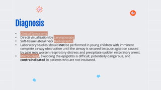 Diagnosis
• Clinical Symptoms.
• Directi visualization by Laryngoscopy.
• Soft-tissue lateral neck Radiographs.
• Laboratory studies should not be performed in young children with imminent
complete airway obstruction until the airway is secured because agitation caused
by pain may worsen respiratory distress and precipitate sudden respiratory arrest.
• Microbiology, Swabbing the epiglottis is difficult, potentially dangerous, and
contraindicated in patients who are not intubated.
 