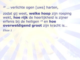 18  … verlichte ogen [uws] harten,   zodat gij weet,  welke hoop  zijn roeping wekt,  hoe rijk  de heerlijkheid is zijner erfenis bij de heiligen  19  en  hoe overweldigend groot  zijn kracht is… Efeze 1 