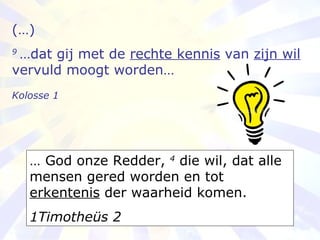 (…) 9  …dat gij met de  rechte kennis  van  zijn wil  vervuld moogt worden… Kolosse 1   …  God onze Redder,  4  die wil, dat alle mensen gered worden en tot  erkentenis  der waarheid komen. 1Timotheüs 2 