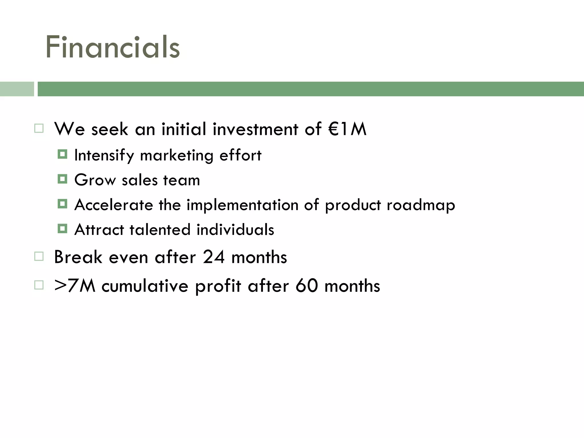 Financials We seek an initial investment of €1M Intensify marketing effort Grow sales team Accelerate the implementation of product roadmap Attract talented individuals Break even after 24 months >7M cumulative profit after 60 months 
