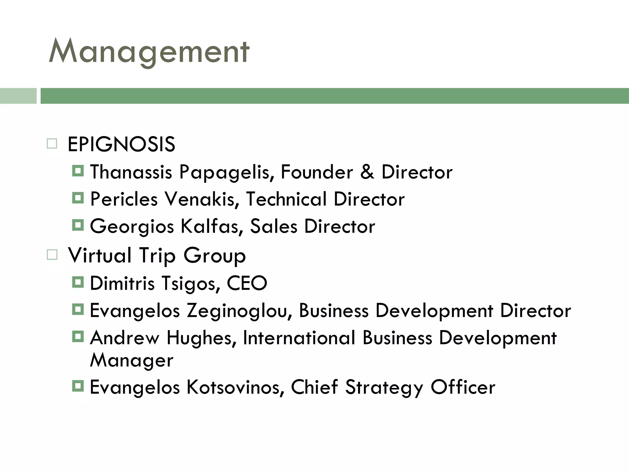 Management EPIGNOSIS Thanassis Papagelis, Founder & Director Pericles Venakis, Technical Director Georgios Kalfas, Sales Director Virtual Trip Group Dimitris Tsigos, CEO Evangelos Zeginoglou, Business Development Director Andrew Hughes, International Business Development Manager Evangelos Kotsovinos, Chief Strategy Officer 