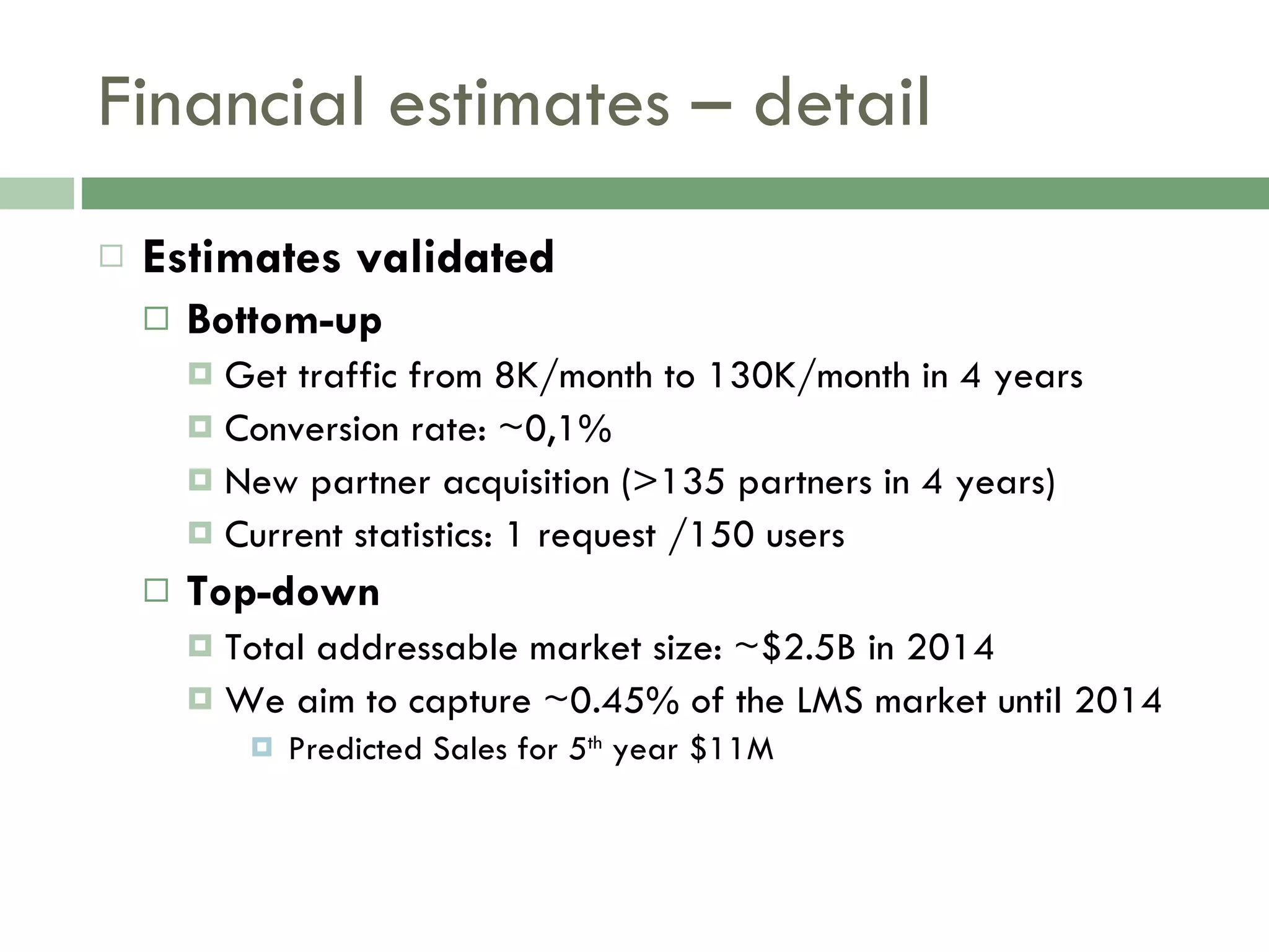 Financial estimates – detail Estimates validated Bottom-up Get traffic from 8K/month to 130K/month in 4 years Conversion rate: ~0,1% New partner acquisition (>135 partners in 4 years) Current statistics: 1 request /150 users Top-down Total addressable market size: ~$2.5B in 2014 We aim to capture ~0.45% of the LMS market until 2014 Predicted Sales for 5 th  year $11M 