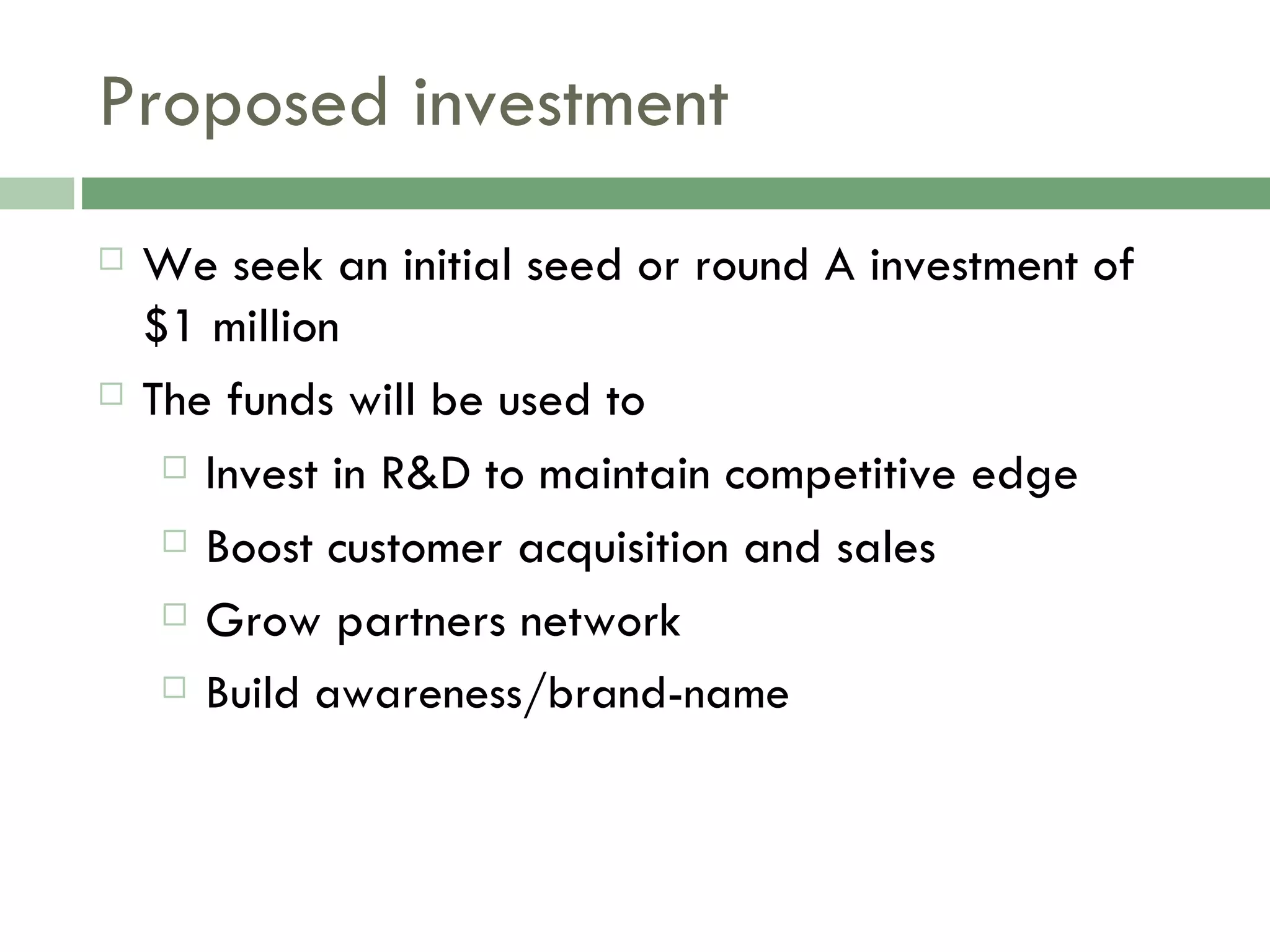 Proposed investment We seek an initial seed or round A investment of  $1 million The funds will be used to Invest in R&D to maintain competitive edge Boost customer acquisition and sales Grow partners network Build awareness/brand-name 