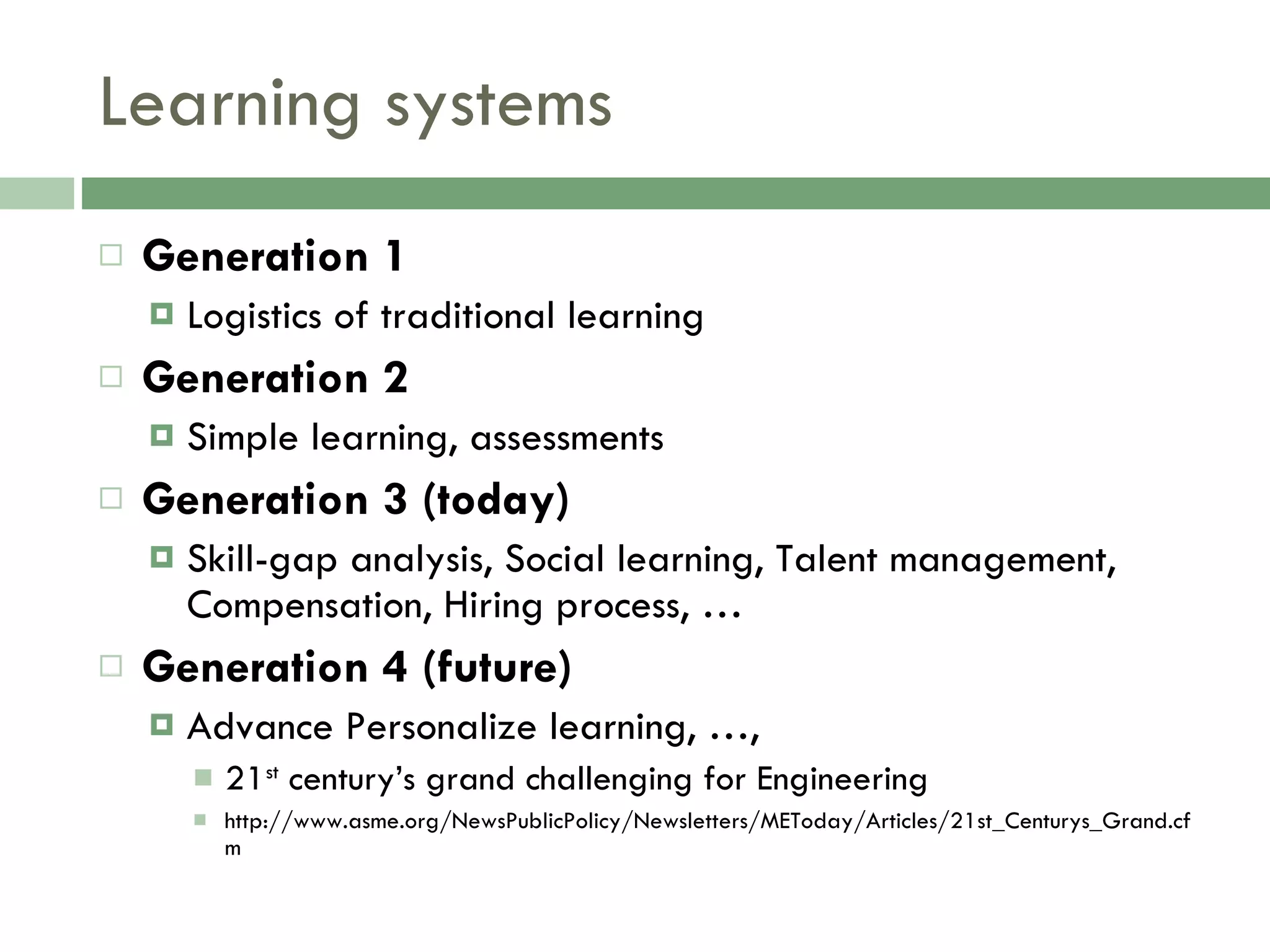 Learning systems Generation 1 Logistics of traditional learning  Generation 2 Simple learning, assessments Generation 3 (today) Skill-gap analysis, Social learning, Talent management, Compensation, Hiring process, …  Generation 4 (future) Advance Personalize learning, …, 21 st  century’s grand challenging for Engineering http://www.asme.org/NewsPublicPolicy/Newsletters/METoday/Articles/21st_Centurys_Grand.cfm 