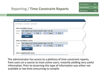 Reporting /  Time Constraint Reports The administrator has access to a plethora of time constraint reports, from users on a course to most active users, instantly yielding valuable information, which prior to eLearning, was too time-consuming to compile. Community++ No Educational Yes Enterprise Yes 