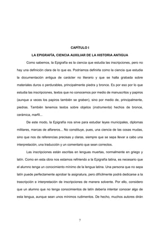CAPÍTULO I

          LA EPIGRAFÍA, CIENCIA AUXILIAR DE LA HISTORIA ANTIGUA

       Como sabemos, la Epigrafía es la ciencia que estudia las inscripciones, pero no

hay una definición clara de lo que es. Podríamos definirla como la ciencia que estudia

la documentación antigua de carácter no literario y que se halla grabada sobre

materiales duros o perdurables, principalmente piedra y bronce. Es por eso por lo que

estudia las inscripciones, textos que no conocemos por medio de manuscritos y papiros

(aunque a veces los papiros también se graben), sino por medio de, principalmente,

piedras. También tenemos textos sobre objetos (instrumenta) hechos de bronce,

cerámica, marfil...

       De este modo, la Epigrafía nos sirve para estudiar leyes municipales, diplomas

militares, marcas de alfareros... No constituye, pues, una ciencia de las cosas mudas,

sino que nos da referencias precisas y claras, siempre que se sepa llevar a cabo una

interpretación, una traducción y un comentario que sean correctos.

       Las inscripciones están escritas en lenguas muertas, normalmente en griego y

latín. Como en esta obra nos estamos refiriendo a la Epigrafía latina, es necesario que

el alumno tenga un conocimiento mínimo de la lengua latina. Una persona que no sepa

latín puede perfectamente aprobar la asignatura, pero difícilmente podrá dedicarse a la

trascripción e interpretación de inscripciones de manera solvente. Por ello, considero

que un alumno que no tenga conocimientos de latín debería intentar conocer algo de

esta lengua, aunque sean unos mínimos rudimentos. De hecho, muchos autores dirán




                                          7
 
