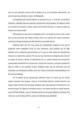 que es muy necesario conocer bien la lengua en la una inscripción está escrita, así

como la escritura utilizada, es decir, la Paleografía.

       La Epigrafía como fuente histórica no siempre se usa, o, si se usa, es de forma

ocasional, usándola sólo para grandes inscripciones monumentales. En algunos casos

se ha hecho lo contrario, es decir, usarla como fuente exclusiva. Lo ideal es usarla en

relación con otras fuentes.

       Últimamente se reconoce a la Epigrafía como una fuente de primer orden, sobre

todo en las provincias del Imperio romano. Pero si la usamos de manera exclusiva,

corremos el riesgo de esperar de ella más de lo que puede darnos.

       Podemos decir que son muy pocas las civilizaciones antiguas en las que la

grabación sobre materiales duros no tuvo relevancia, pero también que es algo

distintivo de la civilización grecorromana, por lo que en estos casos las inscripciones

merecen un tratamiento especial. Por eso es muy importante la Epigrafía para conocer

la cultura de Grecia y Roma. Si quisiéramos dar un número exacto de inscripciones

conservadas cometeríamos un grave error, porque hay muchas, y una gran cantidad de

ellas no están en los grandes corpora. Podemos decir que se conservan más de

quinientas mil inscripciones latinas, pero ese número continuará incrementándose con

los nuevos hallazgos.

       En el estudio de las inscripciones debemos tener en cuenta que en ciertos

lugares coexisten dos lenguas, como en el Conventus Asturum, donde conviven una

lengua fuerte (el latín) con la lengua indígena, pero sólo aparecen inscripciones en la

primera lengua. En algunos momentos vamos a ver textos escritos en varias lenguas,

como la Piedra Roseta, y que en Hispania vemos en las zonas celtibérica e ibérica. Eso

mismo se ve en la Italia primitiva, como en la llamada copa de Néstor.




                                             8
 