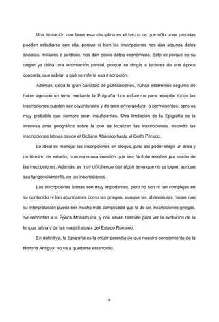 Una limitación que tiene esta disciplina es el hecho de que sólo unas parcelas

pueden estudiarse con ella, porque si bien las inscripciones nos dan algunos datos

sociales, militares o jurídicos, nos dan pocos datos económicos. Esto es porque en su

origen ya daba una información parcial, porque se dirigía a lectores de una época

concreta, que sabían a qué se refería esa inscripción.

      Además, dada la gran cantidad de publicaciones, nunca estaremos seguros de

haber agotado un tema mediante la Epigrafía. Los esfuerzos para recopilar todas las

inscripciones pueden ser coyunturales y de gran envergadura, o permanentes, pero es

muy probable que siempre sean insuficientes. Otra limitación de la Epigrafía es la

inmensa área geográfica sobre la que se localizan las inscripciones, estando las

inscripciones latinas desde el Océano Atlántico hasta el Golfo Pérsico.

      Lo ideal es manejar las inscripciones en bloque, para así poder elegir un área y

un término de estudio, buscando una cuestión que sea fácil de resolver por medio de

las inscripciones. Además, es muy difícil encontrar algún tema que no se toque, aunque

sea tangencialmente, en las inscripciones.

      Las inscripciones latinas son muy importantes, pero no son ni tan complejas en

su contenido ni tan abundantes como las griegas, aunque las abreviaturas hacen que

su interpretación pueda ser mucho más complicada que la de las inscripciones griegas.

Se remontan a la Época Monárquica, y nos sirven también para ver la evolución de la

lengua latina y de las magistraturas del Estado Romano.

      En definitiva, la Epigrafía es la mejor garantía de que nuestro conocimiento de la

Historia Antigua no va a quedarse estancado.




                                             9
 