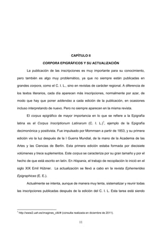 CAPÍTULO II

                       CORPORA EPIGRÁFICOS Y SU ACTUALIZACIÓN

          La publicación de las inscripciones es muy importante para su conocimiento,

pero también es algo muy problemático, ya que no siempre están publicadas en

grandes corpora, como el C. I. L., sino en revistas de carácter regional. A diferencia de

los textos literarios, cada día aparecen más inscripciones, normalmente por azar, de

modo que hay que poner addendas a cada edición de la publicación, en ocasiones

incluso interpretando de nuevo. Pero no siempre aparecen en la misma revista.

          El corpus epigráfico de mayor importancia en lo que se refiere a la Epigrafía

latina es el Corpus Inscriptionum Latinarum (C. I. L.)1, ejemplo de la Epigrafía

decimonónica y positivista. Fue impulsado por Mommsen a partir de 1853, y su primera

edición vio la luz después de la I Guerra Mundial, de la mano de la Academia de las

Artes y las Ciencias de Berlín. Esta primera edición estaba formada por diecisiete

volúmenes y trece suplementos. Este corpus se caracteriza por su gran tamaño y por el

hecho de que está escrito en latín. En Hispania, el trabajo de recopilación lo inició en el

siglo XIX Emil Hübner. La actualización se llevó a cabo en la revista Ephemerides

Epigraphicas (E. E.).

          Actualmente se intenta, aunque de manera muy lenta, sistematizar y reunir todas

las inscripciones publicadas después de la edición del C. I. L. Esta tarea está siendo




1
    http://www2.uah.es/imagines_cilii/# (consulta realizada en diciembre de 2011).


                                                     11
 