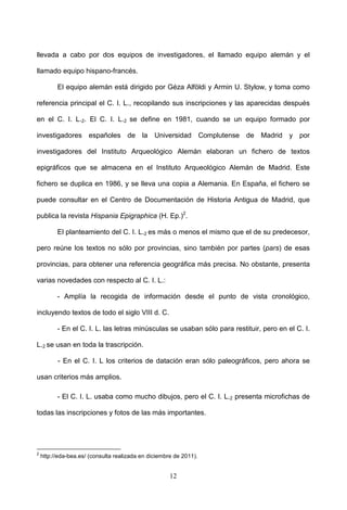 llevada a cabo por dos equipos de investigadores, el llamado equipo alemán y el

llamado equipo hispano-francés.

          El equipo alemán está dirigido por Géza Alföldi y Armin U. Stylow, y toma como

referencia principal el C. I. L., recopilando sus inscripciones y las aparecidas después

en el C. I. L.2. El C. I. L.2 se define en 1981, cuando se un equipo formado por

investigadores españoles de la Universidad Complutense de Madrid y por

investigadores del Instituto Arqueológico Alemán elaboran un fichero de textos

epigráficos que se almacena en el Instituto Arqueológico Alemán de Madrid. Este

fichero se duplica en 1986, y se lleva una copia a Alemania. En España, el fichero se

puede consultar en el Centro de Documentación de Historia Antigua de Madrid, que

publica la revista Hispania Epigraphica (H. Ep.)2.

          El planteamiento del C. I. L.2 es más o menos el mismo que el de su predecesor,

pero reúne los textos no sólo por provincias, sino también por partes (pars) de esas

provincias, para obtener una referencia geográfica más precisa. No obstante, presenta

varias novedades con respecto al C. I. L.:

          - Amplía la recogida de información desde el punto de vista cronológico,

incluyendo textos de todo el siglo VIII d. C.

          - En el C. I. L. las letras minúsculas se usaban sólo para restituir, pero en el C. I.

L.2 se usan en toda la trascripción.

          - En el C. I. L los criterios de datación eran sólo paleográficos, pero ahora se

usan criterios más amplios.

          - El C. I. L. usaba como mucho dibujos, pero el C. I. L.2 presenta microfichas de

todas las inscripciones y fotos de las más importantes.




2
    http://eda-bea.es/ (consulta realizada en diciembre de 2011).


                                                      12
 