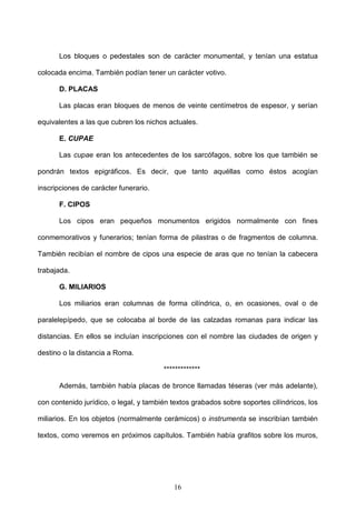 Los bloques o pedestales son de carácter monumental, y tenían una estatua

colocada encima. También podían tener un carácter votivo.

      D. PLACAS

      Las placas eran bloques de menos de veinte centímetros de espesor, y serían

equivalentes a las que cubren los nichos actuales.

      E. CUPAE

      Las cupae eran los antecedentes de los sarcófagos, sobre los que también se

pondrán textos epigráficos. Es decir, que tanto aquéllas como éstos acogían

inscripciones de carácter funerario.

      F. CIPOS

      Los cipos eran pequeños monumentos erigidos normalmente con fines

conmemorativos y funerarios; tenían forma de pilastras o de fragmentos de columna.

También recibían el nombre de cipos una especie de aras que no tenían la cabecera

trabajada.

      G. MILIARIOS

      Los miliarios eran columnas de forma cilíndrica, o, en ocasiones, oval o de

paralelepípedo, que se colocaba al borde de las calzadas romanas para indicar las

distancias. En ellos se incluían inscripciones con el nombre las ciudades de origen y

destino o la distancia a Roma.

                                        *************

      Además, también había placas de bronce llamadas téseras (ver más adelante),

con contenido jurídico, o legal, y también textos grabados sobre soportes cilíndricos, los

miliarios. En los objetos (normalmente cerámicos) o instrumenta se inscribían también

textos, como veremos en próximos capítulos. También había grafitos sobre los muros,




                                           16
 