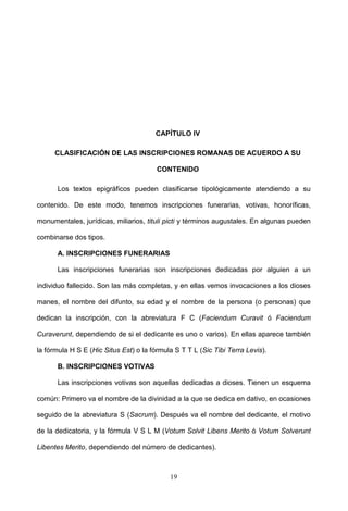 CAPÍTULO IV

      CLASIFICACIÓN DE LAS INSCRIPCIONES ROMANAS DE ACUERDO A SU

                                        CONTENIDO

      Los textos epigráficos pueden clasificarse tipológicamente atendiendo a su

contenido. De este modo, tenemos inscripciones funerarias, votivas, honoríficas,

monumentales, jurídicas, miliarios, tituli picti y términos augustales. En algunas pueden

combinarse dos tipos.

      A. INSCRIPCIONES FUNERARIAS

      Las inscripciones funerarias son inscripciones dedicadas por alguien a un

individuo fallecido. Son las más completas, y en ellas vemos invocaciones a los dioses

manes, el nombre del difunto, su edad y el nombre de la persona (o personas) que

dedican la inscripción, con la abreviatura F C (Faciendum Curavit ó Faciendum

Curaverunt, dependiendo de si el dedicante es uno o varios). En ellas aparece también

la fórmula H S E (Hic Situs Est) o la fórmula S T T L (Sic Tibi Terra Levis).

      B. INSCRIPCIONES VOTIVAS

      Las inscripciones votivas son aquellas dedicadas a dioses. Tienen un esquema

común: Primero va el nombre de la divinidad a la que se dedica en dativo, en ocasiones

seguido de la abreviatura S (Sacrum). Después va el nombre del dedicante, el motivo

de la dedicatoria, y la fórmula V S L M (Votum Solvit Libens Merito ó Votum Solverunt

Libentes Merito, dependiendo del número de dedicantes).



                                            19
 