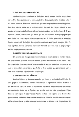 C. INSCRIPCIONES HONORÍFICAS

      Las inscripciones honoríficas se dedicaban a una persona que ha tenido algún

cargo. Nos dicen qué cargos ha tenido, qué obras de evergetismo ha llevado a cabo y

su cursus honorum. Nos dicen también por qué se le erige ese monumento epigráfico.

Indican el nombre del dedicante y de dónde han salido los fondos para erigirlo. Al final

puede venir expresada la intervención de las autoridades, con la abreviatura D D, que

significa Decreto Decurionum, que indica que fue una iniciativa municipal pagada por

esa ciudad, en cuyo caso puede aparecer también P P (Pecunia Publica). Pero los

fondos pueden salir del bolsillo del propio homenajeado, y así puede aparecer H C I R,

que significa Honore Contentus Impensam Remisit, es decir, que lo pagó porque

estaba alegre por recibir tal honor.

      D. INSCRIPCIONES MONUMENTALES

      En general, las inscripciones monumentales se hallan, como su nombre indica,

en monumentos públicos, aunque también pueden encontrarse en las calles. Nos

informan de las circunstancias de la construcción (o reconstrucción) del monumento en

que se encuentran, indicando en qué fecha se llevó a cabo, qué personas se ligan a

ella, y, en ocasiones, a qué divinidad se consagra.

      E. INSCRIPCIONES JURÍDICAS

      Las inscripciones jurídicas son aquellas que tienen un contenido legal. Dentro de

este grupo se encuentran los bronces jurídicos que se reparten en el Norte de África y

las Penínsulas Ibérica e Itálica. Los hallazgos que están en Hispania se concentran

principalmente dentro de la Baetica, que era la provincia más romanizada. Estos

bronces eran copias de documentos oficiales hechas para exponer esos documentos

públicamente, sobre todo en el foro de la ciudad en cuestión, y podía mandar hacerlos

el Senado de Roma, el gobernador de la provincia o el Senado local, dependiendo de



                                           20
 