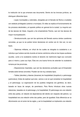 la institución de la que emanara ese documento. Dentro de los bronces jurídicos, se

distinguen diferentes tipos:

         - Leyes municipales y coloniales, otorgadas por el Senado de Roma a ciudades

con estatuto privilegiado (colonia o municipio). En ellas se explica el funcionamiento de

los procesos electorales y el aparato político en general de la ciudad. La mayoría son

de las épocas de César, Augusto y los emperadores Flavios, que son las épocas de

mayor municipalización.

         - Senatusconsulta, que son las opiniones del Senado acerca ciertas cuestiones

concretas, ya que no se podían tomar decisiones sin contar con él. Aún así, no son

leyes.

         - Diplomas militares, en virtud de los cuales se otorgaba la ciudadanía a un

individuo que hubiera servido durante al menos veinticinco años en las tropas auxiliares

(auxilia). Junto a la ciudadanía recibía el derecho de matrimonio legal (ius connubii)

para sí mismo y para sus hijos. Ésta era una buena forma de extender la ciudadanía

romana por las provincias.

         - Disposiciones imperiales, que son las decisiones puntuales que el Emperador

tomaba sobre temas concretos. Pueden ser de muy variados tipos.

         - Tablas (tabullae) y téseras (tesserae) de hospitalidad (hospitium) o patronazgo

(patronatus): Antes de explicar qué eran, vamos a ver en qué consistían la hospitalidad

y el patronazgo. La organización de los pueblos indígenas era gentilicia, es decir,

basada en lazos de sangre, de parentesco. Pero Roma introduce otras nuevas

relaciones, basadas en el patronazgo y la hospitalidad. El patronazgo era una relación

entre dos partes, en relación de dependencia del cliente con respecto del patrono. La

hospitalidad era una relación entre dos partes, pero de igualdad. Esta diferencia se va

difuminando con el correr de los siglos, y así la hospitalidad va implicando una relación



                                             21
 