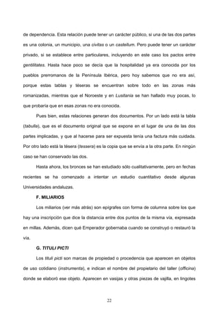 de dependencia. Esta relación puede tener un carácter público, si una de las dos partes

es una colonia, un municipio, una civitas o un castellum. Pero puede tener un carácter

privado, si se establece entre particulares, incluyendo en este caso los pactos entre

gentilitates. Hasta hace poco se decía que la hospitalidad ya era conocida por los

pueblos prerromanos de la Península Ibérica, pero hoy sabemos que no era así,

porque estas tablas y téseras se encuentran sobre todo en las zonas más

romanizadas, mientras que el Noroeste y en Lusitania se han hallado muy pocas, lo

que probaría que en esas zonas no era conocida.

       Pues bien, estas relaciones generan dos documentos. Por un lado está la tabla

(tabulla), que es el documento original que se expone en el lugar de una de las dos

partes implicadas, y que al hacerse para ser expuesta tenía una factura más cuidada.

Por otro lado está la tésera (tessera) es la copia que se envía a la otra parte. En ningún

caso se han conservado las dos.

       Hasta ahora, los bronces se han estudiado sólo cualitativamente, pero en fechas

recientes se ha comenzado a intentar un estudio cuantitativo desde algunas

Universidades andaluzas.

       F. MILIARIOS

       Los miliarios (ver más atrás) son epígrafes con forma de columna sobre los que

hay una inscripción que dice la distancia entre dos puntos de la misma vía, expresada

en millas. Además, dicen qué Emperador gobernaba cuando se construyó o restauró la

vía.

       G. TITULI PICTI

       Los tituli picti son marcas de propiedad o procedencia que aparecen en objetos

de uso cotidiano (instrumenta), e indican el nombre del propietario del taller (officina)

donde se elaboró ese objeto. Aparecen en vasijas y otras piezas de vajilla, en lingotes



                                           22
 