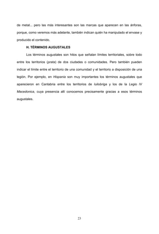 de metal... pero las más interesantes son las marcas que aparecen en las ánforas,

porque, como veremos más adelante, también indican quién ha manipulado el envase y

producido el contenido.

      H. TÉRMINOS AUGUSTALES

      Los términos augustales son hitos que señalan límites territoriales, sobre todo

entre los territorios (prata) de dos ciudades o comunidades. Pero también pueden

indicar el límite entre el territorio de una comunidad y el territorio a disposición de una

legión. Por ejemplo, en Hispania son muy importantes los términos augustales que

aparecieron en Cantabria entre los territorios de Iuliobriga y los de la Legio IV

Macedonica, cuya presencia allí conocemos precisamente gracias a esos términos

augustales.




                                            23
 
