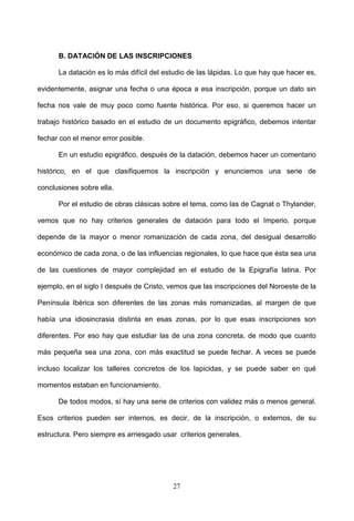 B. DATACIÓN DE LAS INSCRIPCIONES

      La datación es lo más difícil del estudio de las lápidas. Lo que hay que hacer es,

evidentemente, asignar una fecha o una época a esa inscripción, porque un dato sin

fecha nos vale de muy poco como fuente histórica. Por eso, si queremos hacer un

trabajo histórico basado en el estudio de un documento epigráfico, debemos intentar

fechar con el menor error posible.

      En un estudio epigráfico, después de la datación, debemos hacer un comentario

histórico, en el que clasifiquemos la inscripción y enunciemos una serie de

conclusiones sobre ella.

      Por el estudio de obras clásicas sobre el tema, como las de Cagnat o Thylander,

vemos que no hay criterios generales de datación para todo el Imperio, porque

depende de la mayor o menor romanización de cada zona, del desigual desarrollo

económico de cada zona, o de las influencias regionales, lo que hace que ésta sea una

de las cuestiones de mayor complejidad en el estudio de la Epigrafía latina. Por

ejemplo, en el siglo I después de Cristo, vemos que las inscripciones del Noroeste de la

Península Ibérica son diferentes de las zonas más romanizadas, al margen de que

había una idiosincrasia distinta en esas zonas, por lo que esas inscripciones son

diferentes. Por eso hay que estudiar las de una zona concreta, de modo que cuanto

más pequeña sea una zona, con más exactitud se puede fechar. A veces se puede

incluso localizar los talleres concretos de los lapicidas, y se puede saber en qué

momentos estaban en funcionamiento.

      De todos modos, sí hay una serie de criterios con validez más o menos general.

Esos criterios pueden ser internos, es decir, de la inscripción, o externos, de su

estructura. Pero siempre es arriesgado usar criterios generales.




                                          27
 