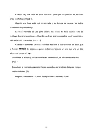 Cuando hay una serie de letras borradas, pero que se aprecian, se escriben

entre corchetes dobles [[ ]].

       Cuando una letra está mal conservada o su lectura es dudosa, se indica

poniéndole un punto debajo.

       La línea inclinada se usa para separar las líneas del texto cuando éste se

restituye de manera continua: /. Cuando esa línea aparece repetida y entre corchetes,

indica damnatio memoriae: [/ / / / / / /].

       Cuando se transcribe un nexo, se indica mediante el subrayado de las letras que

lo forman: MATER. En ocasiones puede indicarse mediante un arco que une las dos

letras que forman el nexo.

  Cuando en el texto hay restos de letras no identificadas, se indica mediante una

  cruz: +.

  Cuando en la inscripción aparecen letras que deben ser omitidas, éstas se indican

  mediante llaves: {A}.

       Un punto o hedera es un punto de separación o de interpunción.




                                             32
 