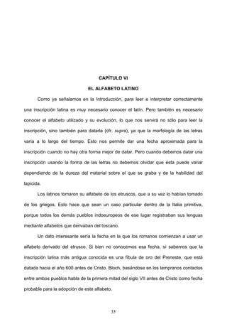 CAPÍTULO VI

                               EL ALFABETO LATINO

       Como ya señalamos en la Introducción, para leer e interpretar correctamente

una inscripción latina es muy necesario conocer el latín. Pero también es necesario

conocer el alfabeto utilizado y su evolución, lo que nos servirá no sólo para leer la

inscripción, sino también para datarla (cfr. supra), ya que la morfología de las letras

varía a lo largo del tiempo. Esto nos permite dar una fecha aproximada para la

inscripción cuando no hay otra forma mejor de datar. Pero cuando debemos datar una

inscripción usando la forma de las letras no debemos olvidar que ésta puede variar

dependiendo de la dureza del material sobre el que se graba y de la habilidad del

lapicida.

       Los latinos tomaron su alfabeto de los etruscos, que a su vez lo habían tomado

de los griegos. Esto hace que sean un caso particular dentro de la Italia primitiva,

porque todos los demás pueblos indoeuropeos de ese lugar registraban sus lenguas

mediante alfabetos que derivaban del toscano.

       Un dato interesante sería la fecha en la que los romanos comienzan a usar un

alfabeto derivado del etrusco. Si bien no conocemos esa fecha, sí sabemos que la

inscripción latina más antigua conocida es una fíbula de oro del Preneste, que está

datada hacia el año 600 antes de Cristo. Bloch, basándose en los tempranos contactos

entre ambos pueblos habla de la primera mitad del siglo VII antes de Cristo como fecha

probable para la adopción de este alfabeto.



                                          35
 