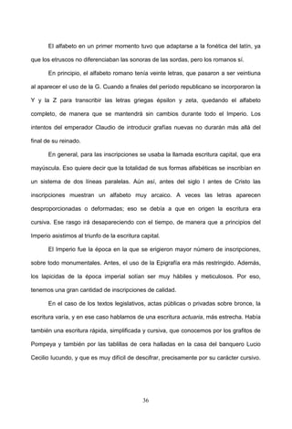 El alfabeto en un primer momento tuvo que adaptarse a la fonética del latín, ya

que los etruscos no diferenciaban las sonoras de las sordas, pero los romanos sí.

       En principio, el alfabeto romano tenía veinte letras, que pasaron a ser veintiuna

al aparecer el uso de la G. Cuando a finales del período republicano se incorporaron la

Y y la Z para transcribir las letras griegas épsilon y zeta, quedando el alfabeto

completo, de manera que se mantendrá sin cambios durante todo el Imperio. Los

intentos del emperador Claudio de introducir grafías nuevas no durarán más allá del

final de su reinado.

       En general, para las inscripciones se usaba la llamada escritura capital, que era

mayúscula. Eso quiere decir que la totalidad de sus formas alfabéticas se inscribían en

un sistema de dos líneas paralelas. Aún así, antes del siglo I antes de Cristo las

inscripciones muestran un alfabeto muy arcaico. A veces las letras aparecen

desproporcionadas o deformadas; eso se debía a que en origen la escritura era

cursiva. Ese rasgo irá desapareciendo con el tiempo, de manera que a principios del

Imperio asistimos al triunfo de la escritura capital.

       El Imperio fue la época en la que se erigieron mayor número de inscripciones,

sobre todo monumentales. Antes, el uso de la Epigrafía era más restringido. Además,

los lapicidas de la época imperial solían ser muy hábiles y meticulosos. Por eso,

tenemos una gran cantidad de inscripciones de calidad.

       En el caso de los textos legislativos, actas públicas o privadas sobre bronce, la

escritura varía, y en ese caso hablamos de una escritura actuaria, más estrecha. Había

también una escritura rápida, simplificada y cursiva, que conocemos por los grafitos de

Pompeya y también por las tablillas de cera halladas en la casa del banquero Lucio

Cecilio Iucundo, y que es muy difícil de descifrar, precisamente por su carácter cursivo.




                                             36
 