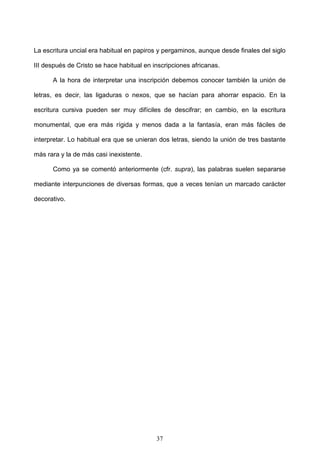 La escritura uncial era habitual en papiros y pergaminos, aunque desde finales del siglo

III después de Cristo se hace habitual en inscripciones africanas.

      A la hora de interpretar una inscripción debemos conocer también la unión de

letras, es decir, las ligaduras o nexos, que se hacían para ahorrar espacio. En la

escritura cursiva pueden ser muy difíciles de descifrar; en cambio, en la escritura

monumental, que era más rígida y menos dada a la fantasía, eran más fáciles de

interpretar. Lo habitual era que se unieran dos letras, siendo la unión de tres bastante

más rara y la de más casi inexistente.

      Como ya se comentó anteriormente (cfr. supra), las palabras suelen separarse

mediante interpunciones de diversas formas, que a veces tenían un marcado carácter

decorativo.




                                           37
 