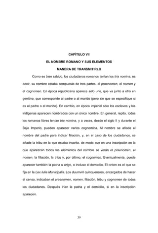 CAPÍTULO VII

                EL NOMBRE ROMANO Y SUS ELEMENTOS

                        MANERA DE TRANSMITIRLO

      Como es bien sabido, los ciudadanos romanos tenían los tria nomina, es

decir, su nombre estaba compuesto de tres partes, el praenomen, el nomen y

el cognomen. En época republicana aparece sólo uno, que va junto a otro en

genitivo, que corresponde al padre o al marido (pero sin que se especifique si

es el padre o el marido). En cambio, en época imperial sólo los esclavos y los

indígenas aparecen nombrados con un único nombre. En general, repito, todos

los romanos libres tenían tria nomina, y a veces, desde el siglo II y durante el

Bajo Imperio, pueden aparecer varios cognomina. Al nombre se añade el

nombre del padre para indicar filiación, y, en el caso de los ciudadanos, se

añade la tribu en la que estaba inscrito, de modo que en una inscripción en la

que aparezcan todos los elementos del nombre se verán el praenomen, el

nomen, la filiación, la tribu y, por último, el cognomen. Eventualmente, puede

aparecer también la patria u origo, o incluso el domicilio. El orden es el que se

fija en la Lex Iulia Municipalis. Los duumviri quinquenales, encargados de hacer

el censo, indicaban el praenomen, nomen, filiación, tribu y cognomen de todos

los ciudadanos. Después irían la patria y el domicilio, si en la inscripción

aparecen.




                                       39
 
