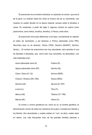 El praenomen es el nombre individual, en oposición al nomen, que era el

de la gens. Lo recibían todos los niños al noveno día de su nacimiento. Las

mujeres no suelen llevarlo en la época imperial, aunque antes lo llevaban a

veces. En ocasiones, a partir del siglo II, algunos nomina se usaron como

praenomina, como Aelius, Aurelius, Aemilius, o Flavius, entre otros.

      El praenomen sirve para diferenciar a los hijos, normalmente en relación

al orden de nacimiento, y así tenemos a Primus (abreviado como PRI),

Secundus (que no se abrevia), Tertius (TER), Quartus (QUART), Quintus,

Sextus,... El número de praenomina era muy abundante, pero persiste el uso

de dieciséis ó diecisiete, que, como eran muy conocidos, se abreviaban. Los

más habituales eran:

  Aulus (abreviado como A).                   Publius (P).

  Appius (abreviado como AP).                 Quintus (Q).

  Caius / Gaius (C / G).                      Servius (SER).

  Cnaeus / Gnaeus (CN / GN).                  Sextus (SEX).

  Decimus (D).                                Spurius (S / SP).

  Lucius (L).                                 Titus (T).

  Marcus (M).                                 Tiberius (TI / TIB).

  Manius (M’).                                Vibius (V).

      El nomen o nomen gentilicium es, como se ve, el nombre gentilicio, la

denominación común de todos los miembros de la gens, incluidos los clientes y

los libertos. Son abundantes, y suelen acabar en “-ius”, es decir, suelen estar

en dativo. Los más frecuentes eran de las grandes familias patricias e



                                       40
 