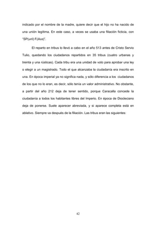 indicado por el nombre de la madre, quiere decir que el hijo no ha nacido de

una unión legítima. En este caso, a veces se usaba una filiación ficticia, con

“SP(urii) F(ilius)”.

       El reparto en tribus lo llevó a cabo en el año 513 antes de Cristo Servio

Tulio, quedando los ciudadanos repartidos en 35 tribus (cuatro urbanas y

treinta y una rústicas). Cada tribu era una unidad de voto para aprobar una ley

o elegir a un magistrado. Todo el que alcanzaba la ciudadanía era inscrito en

una. En época imperial ya no significa nada, y sólo diferencia a los ciudadanos

de los que no lo eran, es decir, sólo tenía un valor administrativo. No obstante,

a partir del año 212 deja de tener sentido, porque Caracalla concede la

ciudadanía a todos los habitantes libres del Imperio. En época de Diocleciano

deja de ponerse. Suele aparecer abreviada, y si aparece completa está en

ablativo. Siempre va después de la filiación. Las tribus eran las siguientes:




                                        42
 