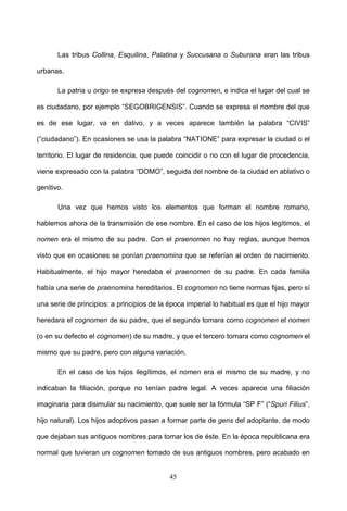 Las tribus Collina, Esquilina, Palatina y Succusana o Suburana eran las tribus

urbanas.

       La patria u origo se expresa después del cognomen, e indica el lugar del cual se

es ciudadano, por ejemplo “SEGOBRIGENSIS”. Cuando se expresa el nombre del que

es de ese lugar, va en dativo, y a veces aparece también la palabra “CIVIS”

(“ciudadano”). En ocasiones se usa la palabra “NATIONE” para expresar la ciudad o el

territorio. El lugar de residencia, que puede coincidir o no con el lugar de procedencia,

viene expresado con la palabra “DOMO”, seguida del nombre de la ciudad en ablativo o

genitivo.

       Una vez que hemos visto los elementos que forman el nombre romano,

hablemos ahora de la transmisión de ese nombre. En el caso de los hijos legítimos, el

nomen era el mismo de su padre. Con el praenomen no hay reglas, aunque hemos

visto que en ocasiones se ponían praenomina que se referían al orden de nacimiento.

Habitualmente, el hijo mayor heredaba el praenomen de su padre. En cada familia

había una serie de praenomina hereditarios. El cognomen no tiene normas fijas, pero sí

una serie de principios: a principios de la época imperial lo habitual es que el hijo mayor

heredara el cognomen de su padre, que el segundo tomara como cognomen el nomen

(o en su defecto el cognomen) de su madre, y que el tercero tomara como cognomen el

mismo que su padre, pero con alguna variación.

       En el caso de los hijos ilegítimos, el nomen era el mismo de su madre, y no

indicaban la filiación, porque no tenían padre legal. A veces aparece una filiación

imaginaria para disimular su nacimiento, que suele ser la fórmula “SP F” (“Spuri Filius”,

hijo natural). Los hijos adoptivos pasan a formar parte de gens del adoptante, de modo

que dejaban sus antiguos nombres para tomar los de éste. En la época republicana era

normal que tuvieran un cognomen tomado de sus antiguos nombres, pero acabado en


                                            45
 