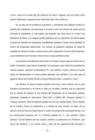 “-anus”, como en el caso del hijo adoptivo de César, Augusto, que era Caius Iulius

Caesar Octavianus, porque era hijo natural de Caius Iulius Octavius.

      En el caso de los peregrinos (peregrini), o extranjeros que después reciben el

derecho de ciudadanía, el praenomen y el nomen eran los mismos de aquél que les

concedía la ciudadanía, lo cual explica, por ejemplo, que Iulius fuera un nomen muy

habitual en la Galia, y su antiguo nombre pasaba a ser su cognomen. Al menos desde

la época de Claudio los extranjeros naturalizados pasaban a tomar como gentilicio el

mismo del Emperador gobernante. Los centros de población elevados al rango de

ciudades de derecho romano o latino tenían como cognomen el mismo del Emperador,

y sus habitantes eran inscritos a misma tribu a la que pertenecía éste.

      Los esclavos normalmente sólo tenían un nombre, al que sigue el nombre de su

dueño en genitivo, para indicar propiedad. En ocasiones, para indicar la propiedad de

manera expresa, aparece la abreviatura “S”, que significa “servus”, pero en muchos

casos se sobreentiende. A veces pueden aparecer dos nombres, y en este caso el

segundo deriva del nombre del amo al que pertenecía antes, y acaba en “-anus”.

      Los libertos, en época imperial, pueden tener dos ó tres nombres. De su amo

tomaban el praenomen y el nomen (o sólo uno de ellos), mientras que su cognomen

era su nombre de esclavo. Si son libertos del Emperador, en la inscripción aparece

expresado mediante la abreviatura “AUG LIB” ó “CAES LIB” (“Augusti Libertus” ó

“Caesari Libertus”). Pero los libertos pueden ser de muy variados tipos. Si son libertos

de un hombre, toman el praenomen y el nomen de este hombre, es decir, de su

patrono. Si lo son de una mujer toman su nomen y el praenomen del padre de ella, y en

las inscripciones aparece una “C” invertida seguida de “L”, que significa “Gaiae

Libertus”. Si eran libertos de una ciudad o colonia, su praenomen es “Publicius”, que

deriva de “publicus”, y su nomen venía, o bien de los cognomina del municipio o


                                           46
 