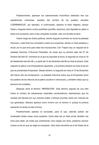 Posteriormente, aparecen los sobrenombres honoríficos obtenidos tras sus

expediciones     victoriosas,   sacados   del    nombre    de   los   pueblos    vencidos

(“GERMANICUS”, por ejemplo). A continuación, aparece el título religioso, porque

César y Augusto fueron sumos pontífices (pontifex maximus). Esa dignidad se aplicó a

todos sus sucesores, pero si dos comparten el poder, sólo uno de ellos la tiene.

       Vienen luego los títulos políticos, siendo Augusto el primero en tomar la potestad

tribunicia, y este título fue concedido a todos sus sucesores, siendo un título perpetuo y

anual, por lo que sirve para datar las inscripciones. Con Trajano hay un reajuste de la

potestad tribunicia (Tribunicia Potestate), de modo que su primera data del 27 de

Octubre del año 97, momento en el que es asociado al trono; la segunda se inicia el 18

de Septiembre del año 98, y a partir del 10 de Diciembre del 98 se inicia la tercera. Este

reajuste se aplica a los Emperadores siguientes, y la primera siempre se inicia el día en

que es proclamado Emperador. Desde Adriano, la segunda se inicia el 10 de Diciembre

del mismo año de proclamación. La potestad tribunicia indica que el Emperador tenía

los poderes de los tribunos de la plebe (auxilium e intercessio), y también indica que su

persona era inviolable.

       Después viene el término “IMPERATOR”. Este término seguido de una cifra

indica el número de salutaciones imperiales (acclamationes imperatoriae) que ha

recibido del Senado por sus victorias reales o ficticias (muchas veces son victorias de

sus generales). Siempre aparece como mínimo con el número II, porque la primera

salutación la recibe al subir al trono.

       Posteriormente aparece el consulado, para el que, además podían ser

nombrados tantas veces como quisieran. Como éste era un título anual, también nos

sirve para datar, de modo que combinando unos cargos con otros, podemos conocer

incluso el día en que se erigió la inscripción. Otro título honorífico es el de Padre de la



                                            50
 