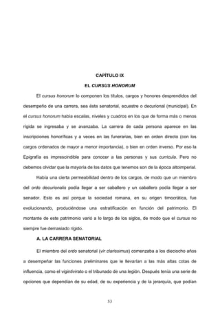 CAPÍTULO IX

                                EL CURSUS HONORUM

      El cursus honorum lo componen los títulos, cargos y honores desprendidos del

desempeño de una carrera, sea ésta senatorial, ecuestre o decurional (municipal). En

el cursus honorum había escalas, niveles y cuadros en los que de forma más o menos

rígida se ingresaba y se avanzaba. La carrera de cada persona aparece en las

inscripciones honoríficas y a veces en las funerarias, bien en orden directo (con los

cargos ordenados de mayor a menor importancia), o bien en orden inverso. Por eso la

Epigrafía es imprescindible para conocer a las personas y sus curricula. Pero no

debemos olvidar que la mayoría de los datos que tenemos son de la época altoimperial.

      Había una cierta permeabilidad dentro de los cargos, de modo que un miembro

del ordo decurionalis podía llegar a ser caballero y un caballero podía llegar a ser

senador. Esto es así porque la sociedad romana, en su origen timocrática, fue

evolucionando, produciéndose una estratificación en función del patrimonio. El

montante de este patrimonio varió a lo largo de los siglos, de modo que el cursus no

siempre fue demasiado rígido.

      A. LA CARRERA SENATORIAL

      El miembro del ordo senatorial (vir clarissimus) comenzaba a los dieciocho años

a desempeñar las funciones preliminares que le llevarían a las más altas cotas de

influencia, como el vigintivirato o el tribunado de una legión. Después tenía una serie de

opciones que dependían de su edad, de su experiencia y de la jerarquía, que podían



                                           53
 