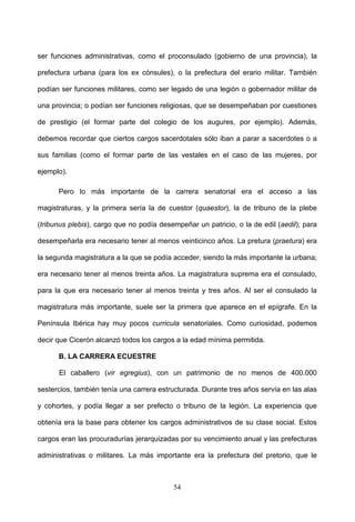 ser funciones administrativas, como el proconsulado (gobierno de una provincia), la

prefectura urbana (para los ex cónsules), o la prefectura del erario militar. También

podían ser funciones militares, como ser legado de una legión o gobernador militar de

una provincia; o podían ser funciones religiosas, que se desempeñaban por cuestiones

de prestigio (el formar parte del colegio de los augures, por ejemplo). Además,

debemos recordar que ciertos cargos sacerdotales sólo iban a parar a sacerdotes o a

sus familias (como el formar parte de las vestales en el caso de las mujeres, por

ejemplo).

      Pero lo más importante de la carrera senatorial era el acceso a las

magistraturas, y la primera sería la de cuestor (quaestor), la de tribuno de la plebe

(tribunus plebis), cargo que no podía desempeñar un patricio, o la de edil (aedil); para

desempeñarla era necesario tener al menos veinticinco años. La pretura (praetura) era

la segunda magistratura a la que se podía acceder, siendo la más importante la urbana;

era necesario tener al menos treinta años. La magistratura suprema era el consulado,

para la que era necesario tener al menos treinta y tres años. Al ser el consulado la

magistratura más importante, suele ser la primera que aparece en el epígrafe. En la

Península Ibérica hay muy pocos curricula senatoriales. Como curiosidad, podemos

decir que Cicerón alcanzó todos los cargos a la edad mínima permitida.

      B. LA CARRERA ECUESTRE

      El caballero (vir egregius), con un patrimonio de no menos de 400.000

sestercios, también tenía una carrera estructurada. Durante tres años servía en las alas

y cohortes, y podía llegar a ser prefecto o tribuno de la legión. La experiencia que

obtenía era la base para obtener los cargos administrativos de su clase social. Estos

cargos eran las procuradurías jerarquizadas por su vencimiento anual y las prefecturas

administrativas o militares. La más importante era la prefectura del pretorio, que le



                                          54
 