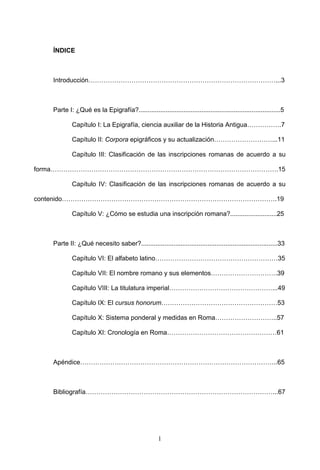 ÍNDICE



   Introducción……………………………………………………………………………...3



   Parte I: ¿Qué es la Epigrafía?...............................................................................5

           Capítulo I: La Epigrafía, ciencia auxiliar de la Historia Antigua…………….7

           Capítulo II: Corpora epigráficos y su actualización………………………...11

           Capítulo III: Clasificación de las inscripciones romanas de acuerdo a su

forma…………………………………………………………………………………………….15

           Capítulo IV: Clasificación de las inscripciones romanas de acuerdo a su

contenido……………………………………………………………………………………….19

           Capítulo V: ¿Cómo se estudia una inscripción romana?..........................25



   Parte II: ¿Qué necesito saber?............................................................................33

           Capítulo VI: El alfabeto latino…………………………………………………35

           Capítulo VII: El nombre romano y sus elementos………………………….39

           Capítulo VIII: La titulatura imperial…………………………………………...49

           Capítulo IX: El cursus honorum………………………………………………53

           Capítulo X: Sistema ponderal y medidas en Roma………………………..57

           Capítulo XI: Cronología en Roma……………………………………………61



   Apéndice………………………………………………………………………………..65



   Bibliografía……………………………………………………………………………...67




                                                    1
 