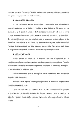 colocaba cerca del Emperador. También podía acceder a cargos religiosos, como el de

arúspice o el de preparador de las Lupercaliae.

        C. LA CARRERA MUNICIPAL

        El ordo decurionalis estaba formado por los ciudadanos que habían tenido

alguna magistratura de la ciudad, y regulaba la vida ciudadana. Se conservan los

curricula de gente que tenía una serie de funciones subalternas. En este caso no había

normas generales. Los cargos municipales eran la edilidad, la cuestura y el duumvirato.

En este sentido, entre estos curricula inferiores, el cargo más ambicionado era el de

flamen del culto imperial en esa ciudad. Se podía llegar al cargo de praefectum fabrum

(prefecto de los artesanos), que daba acceso al ordo superior. También se podía llegar

al cargo de sevir augustalis, sacerdocio inferior desempeñado por libertos.

        D. LOS APPARITORES

        Existía también un cargo, el de apparitor, que era el ayudante de los

magistrados de Roma o de las provincias cuando actuaban de gobernadores. También

recibían ese nombre los miembros del personal subalterno de colonias y municipios.

Los apparitores eran de varios tipos:

        Scribae: Secretarios que se encargaban de la contabilidad. Eran el escalón

superior de los apparitores.

        Viatores: Serían algo así como agentes judiciales, al servicio de las principales

magistraturas y sacerdocios.

        Lictores: Tienen la función simbólica de representar el imperium del magistrado

al que servían. Le precedían portando las fasces, y eran doce en el caso de los

cónsules y seis en el caso de los pretores. Si precedían a los sacerdotes, eran lictores

curiatii.


                                           55
 