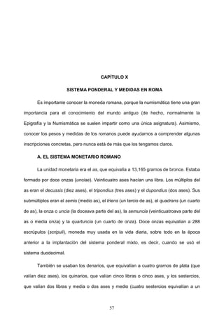 CAPÍTULO X

                      SISTEMA PONDERAL Y MEDIDAS EN ROMA

      Es importante conocer la moneda romana, porque la numismática tiene una gran

importancia para el conocimiento del mundo antiguo (de hecho, normalmente la

Epigrafía y la Numismática se suelen impartir como una única asignatura). Asimismo,

conocer los pesos y medidas de los romanos puede ayudarnos a comprender algunas

inscripciones concretas, pero nunca está de más que los tengamos claros.

      A. EL SISTEMA MONETARIO ROMANO

      La unidad monetaria era el as, que equivalía a 13,165 gramos de bronce. Estaba

formado por doce onzas (unciae). Veinticuatro ases hacían una libra. Los múltiplos del

as eran el decussis (diez ases), el tripondius (tres ases) y el dupondius (dos ases). Sus

submúltiplos eran el semis (medio as), el triens (un tercio de as), el quadrans (un cuarto

de as), la onza o uncia (la doceava parte del as), la semuncia (veinticuatroava parte del

as o media onza) y la quartuncia (un cuarto de onza). Doce onzas equivalían a 288

escrúpulos (scripuli), moneda muy usada en la vida diaria, sobre todo en la época

anterior a la implantación del sistema ponderal mixto, es decir, cuando se usó el

sistema duodecimal.

      También se usaban los denarios, que equivalían a cuatro gramos de plata (que

valían diez ases), los quinarios, que valían cinco libras o cinco ases, y los sestercios,

que valían dos libras y media o dos ases y medio (cuatro sestercios equivalían a un



                                           57
 