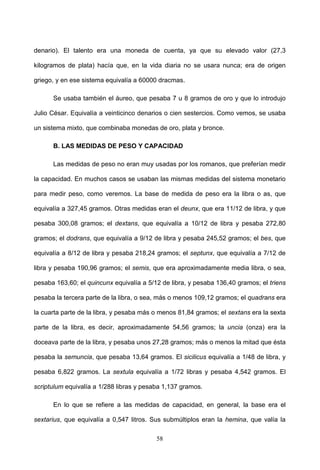 denario). El talento era una moneda de cuenta, ya que su elevado valor (27,3

kilogramos de plata) hacía que, en la vida diaria no se usara nunca; era de origen

griego, y en ese sistema equivalía a 60000 dracmas.

      Se usaba también el áureo, que pesaba 7 u 8 gramos de oro y que lo introdujo

Julio César. Equivalía a veinticinco denarios o cien sestercios. Como vemos, se usaba

un sistema mixto, que combinaba monedas de oro, plata y bronce.

      B. LAS MEDIDAS DE PESO Y CAPACIDAD

      Las medidas de peso no eran muy usadas por los romanos, que preferían medir

la capacidad. En muchos casos se usaban las mismas medidas del sistema monetario

para medir peso, como veremos. La base de medida de peso era la libra o as, que

equivalía a 327,45 gramos. Otras medidas eran el deunx, que era 11/12 de libra, y que

pesaba 300,08 gramos; el dextans, que equivalía a 10/12 de libra y pesaba 272,80

gramos; el dodrans, que equivalía a 9/12 de libra y pesaba 245,52 gramos; el bes, que

equivalía a 8/12 de libra y pesaba 218,24 gramos; el septunx, que equivalía a 7/12 de

libra y pesaba 190,96 gramos; el semis, que era aproximadamente media libra, o sea,

pesaba 163,60; el quincunx equivalía a 5/12 de libra, y pesaba 136,40 gramos; el triens

pesaba la tercera parte de la libra, o sea, más o menos 109,12 gramos; el quadrans era

la cuarta parte de la libra, y pesaba más o menos 81,84 gramos; el sextans era la sexta

parte de la libra, es decir, aproximadamente 54,56 gramos; la uncia (onza) era la

doceava parte de la libra, y pesaba unos 27,28 gramos; más o menos la mitad que ésta

pesaba la semuncia, que pesaba 13,64 gramos. El sicilicus equivalía a 1/48 de libra, y

pesaba 6,822 gramos. La sextula equivalía a 1/72 libras y pesaba 4,542 gramos. El

scriptulum equivalía a 1/288 libras y pesaba 1,137 gramos.

      En lo que se refiere a las medidas de capacidad, en general, la base era el

sextarius, que equivalía a 0,547 litros. Sus submúltiplos eran la hemina, que valía la

                                          58
 