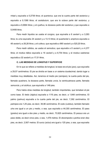 mitad y equivalía a 0,2736 litros; el quartarius, que era la cuarta parte del sextarius y

equivalía a 0,1368 litros; el acetabulum, que era la octava parte del sextarius, y

equivalía a 0,0684 litros; y el cyathus, la doceava parte del sextarius y que equivalía a

0,0456 litros.

       Para medir líquidos se usaba el congius, que equivalía a 6 sextarii y a 3,283

litros; la urna equivalía 24 sextarii y a 13,13 litros; el quadrantal o amphora equivalía a

48 sextarii y a 26,26 litros; y el culleus, que equivalía a 960 sextarii y a 525,20 litros.

       Para medir sólidos, se usaba el semodius, que equivalía a 8 sextarii y a 4,377

litros; el modius itálico equivalía a 16 sextarii y a 8,754 litros; y el modius castrense

equivalía a 32 sextarii y a 17,51 litros.

       C. LAS MEDIDAS DE LONGITUD Y SUPERFICIE

       En lo que se refiere a medidas de longitud, la base era el pie (pes), que equivalía

a 29,57 centímetros. El pie se dividía en base a un sistema duodecimal, dando lugar a

medidas muy detalladas. Así, tenemos el medio pie (semipes), la cuarta parte del pie,

llamada quadrans, la doceava parte, llamada uncia, la veinticuatroava parte, llamada

semuncia, y el sicilicus, que equivalía a 1/48 pies.

       Pero había otras medidas de longitud, también importantes, que tomaban el pie

como base. El dedo (digitus) equivalía a 1/16 pies, es decir, a 1,848 centímetros. El

palmo (palmus) equivalía a la cuarta parte del pie, es decir, 7,392 centímetros. El

palmipes era 1,25 pies, es decir, 36,96 centímetros. El codo (cubitus), también llamado

ulna era igual a un pie y medio, o sea, que equivalía a 44,355 centímetros. El paso

(gradus) era igual a dos pies y medio, es decir, 73,925 centímetros. El passus era un

paso doble, es decir cinco pies, o sea, 1,478 metros. El decempeda o pertica eran diez

pies, es decir, 2,957 metros. El surco (actus) era igual a 120 pies, o sea, que equivalía




                                              59
 