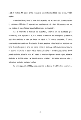 a 35,48 metros. Mil pasos (mille passus) o una milla eran 5000 pies, o sea, 1478,5

metros.

      Para medidas agrarias, la base eran la pertica y el actus vorsus, que equivalía a

12 perticae o 120 pies. El actus vorsus quadratum era la mitad del iugerum, que era

una medida de superficie de la que hablaremos a continuación.

      En lo referente a medidas de superficie, tenemos el pie cuadrado (pes

quadratum), que equivalía a 0,0874 metros cuadrados. El decempeda quadrata o

scripulum equivalía a cien de éstos, es decir, 8,74 metros cuadrados. El actus

quadratus era un cuadrado de un actus de lado, y dos de éstos hacían un iugerum, que

tenía doscientos pies de largo por ciento veinte de ancho, y era lo que araba una yunta

de bueyes en un día, es decir, más o menos un cuarto de hectárea; equivalía a 28800

pedes quadrata, es decir, a 25,182 áreas. El heredium equivalía a dos iugera, es decir,

equivalía a 50,364 áreas. La centuria era un cuadrado de veinte actus de lado, y

veinticinco centurias hacían un saltus.

      La clima equivalía a 3600 pedes quadrata, es decir, a 314,64 metros cuadrados.




                                          60
 