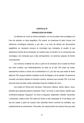 CAPÍTULO XI

                               CRONOLOGÍA EN ROMA

      La datación es, como ya hemos señalado, uno de los pasos más complejos a la

hora de estudiar un texto epigráfico. Por suerte, en ocasiones el texto incluye una

referencia cronológica absoluta, y por ello, a la hora de fechas los documentos

epigráficos es necesario conocer la cronología que manejaba el pueblo al que

pertenecía el autor de la inscripción, en nuestro caso, el romano. Si no conocemos esa

cronología y los cómputos que a ella correspondían, no seremos capaces de fechar

correctamente.

      Los romanos contaban los años a partir de la fundación de la ciudad de Roma

(ab Urbe condita), que tradicionalmente se sitúa en el año 753 antes de Cristo,

expresando la fecha a veces con la abreviatura U C. por eso hay que restar la fecha

dada de 754, porque además contaban el año de llegada y el de partida. Si queremos

convertir una fecha cristiana al cómputo romano, tenemos que sumarle 753. A la hora

de poner años de edad, solían redondear hacia los múltiplos de cinco.

      Los meses en Roma eran Ianuarius, Februarius, Martius, Aprilis, Maius, Iunus,

Quintilis (que después pasaría a llamarse “Iulius”, en honor a Julio César), Sextilis (que

se llamaría después “Augustus”, en honor a Augusto), September, October, November

y December. Hasta el año 153 antes de Cristo, el año empezaba el 15 de Marzo, por

eso los meses a partir de nuestro Julio (Quintilis) tienen nombres de ordinales, que

posteriormente se conservaron. Para ellos, los meses tenían los mismos días que para



                                           61
 