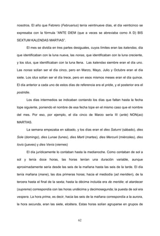 nosotros. El año que Febrero (Februarius) tenía veintinueve días, el día veinticinco se

expresaba con la fórmula “ANTE DIEM (que a veces se abreviaba como A D) BIS

SEXTUM KALENDAS MARTIAS”.

       El mes se dividía en tres partes desiguales, cuyos límites eran las kalendas, día

que identificaban con la luna nueva, las nonas, que identificaban con la luna creciente,

y los idus, que identificaban con la luna llena. Las kalendas siembre eran el día uno.

Las nonas solían ser el día cinco, pero en Marzo, Mayo, Julio y Octubre eran el día

siete. Los idus solían ser el día trece, pero en esos mismos meses eran el día quince.

El día anterior a cada uno de estos días de referencia era el pridie, y el posterior era el

postridie.

       Los días intermedios se indicaban contando los días que faltan hasta la fecha

tope siguiente, poniendo el nombre de esa fecha tope en el mismo caso que el nombre

del mes. Por eso, por ejemplo, el día cinco de Marzo sería III (ante) NON(as)

MARTIAS.

       La semana empezaba en sábado, y los días eran el dies Saturni (sábado), dies

Sole (domingo), dies Lunae (lunes), dies Marti (martes), dies Mercurii (miércoles), dies

Iovis (jueves) y dies Venis (viernes)

       El día jurídicamente lo contaban hasta la medianoche. Como contaban de sol a

sol y tenía doce horas, las horas tenían una duración variable, aunque

aproximadamente sería desde las seis de la mañana hasta las seis de la tarde. El día

tenía mañana (mane), las dos primeras horas; hacia el mediodía (ad meridien), de la

tercera hasta el final de la sexta; hasta la décima incluida era de meridie; el atardecer

(suprema) correspondía con las horas undécima y decimosegunda; la puesta de sol era

vespera. La hora prima, es decir, hacia las seis de la mañana correspondía a la aurora,

la hora secunda, eran las siete, etcétera. Estas horas solían agruparse en grupos de



                                            62
 