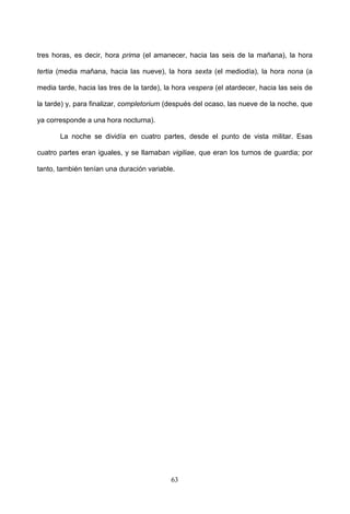 tres horas, es decir, hora prima (el amanecer, hacia las seis de la mañana), la hora

tertia (media mañana, hacia las nueve), la hora sexta (el mediodía), la hora nona (a

media tarde, hacia las tres de la tarde), la hora vespera (el atardecer, hacia las seis de

la tarde) y, para finalizar, completorium (después del ocaso, las nueve de la noche, que

ya corresponde a una hora nocturna).

       La noche se dividía en cuatro partes, desde el punto de vista militar. Esas

cuatro partes eran iguales, y se llamaban vigiliae, que eran los turnos de guardia; por

tanto, también tenían una duración variable.




                                           63
 