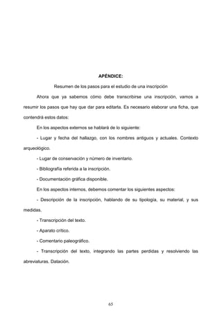 APÉNDICE:

                Resumen de los pasos para el estudio de una inscripción

      Ahora que ya sabemos cómo debe transcribirse una inscripción, vamos a

resumir los pasos que hay que dar para editarla. Es necesario elaborar una ficha, que

contendrá estos datos:

      En los aspectos externos se hablará de lo siguiente:

      - Lugar y fecha del hallazgo, con los nombres antiguos y actuales. Contexto

arqueológico.

      - Lugar de conservación y número de inventario.

      - Bibliografía referida a la inscripción.

      - Documentación gráfica disponible.

      En los aspectos internos, debemos comentar los siguientes aspectos:

      - Descripción de la inscripción, hablando de su tipología, su material, y sus

medidas.

      - Transcripción del texto.

      - Aparato crítico.

      - Comentario paleográfico.

      - Transcripción del texto, integrando las partes perdidas y resolviendo las

abreviaturas. Datación.




                                             65
 